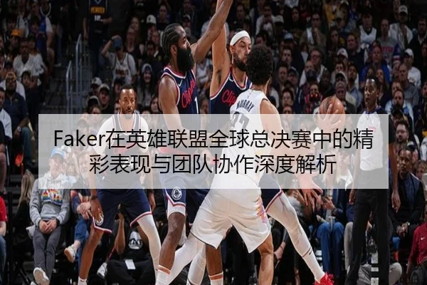 Faker在英雄联盟全球总决赛中的精彩表现与团队协作深度解析